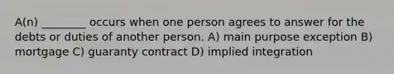 A(n) ________ occurs when one person agrees to answer for the debts or duties of another person. A) main purpose exception B) mortgage C) guaranty contract D) implied integration