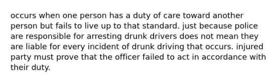 occurs when one person has a duty of care toward another person but fails to live up to that standard. just because police are responsible for arresting drunk drivers does not mean they are liable for every incident of drunk driving that occurs. injured party must prove that the officer failed to act in accordance with their duty.