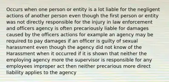 Occurs when one person or entity is a lot liable for the negligent actions of another person even though the first person or entity was not directly responsible for the injury in law enforcement and officers agency is often precariously liable for damages caused by the officers actions for example an agency may be required to pay damages if an officer is guilty of sexual harassment even though the agency did not know of the Harassment when it occurred if it is shown that neither the employing agency more the supervisor is responsible for any employees improper act then neither precarious more direct liability applies to the agency