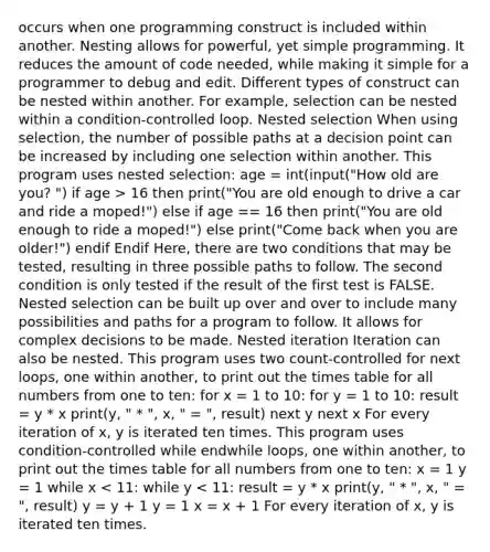 occurs when one programming construct is included within another. Nesting allows for powerful, yet simple programming. It reduces the amount of code needed, while making it simple for a programmer to debug and edit. Different types of construct can be nested within another. For example, selection can be nested within a condition-controlled loop. Nested selection When using selection, the number of possible paths at a decision point can be increased by including one selection within another. This program uses nested selection: age = int(input("How old are you? ") if age > 16 then print("You are old enough to drive a car and ride a moped!") else if age == 16 then print("You are old enough to ride a moped!") else print("Come back when you are older!") endif Endif Here, there are two conditions that may be tested, resulting in three possible paths to follow. The second condition is only tested if the result of the first test is FALSE. Nested selection can be built up over and over to include many possibilities and paths for a program to follow. It allows for complex decisions to be made. Nested iteration Iteration can also be nested. This program uses two count-controlled for next loops, one within another, to print out the times table for all numbers from one to ten: for x = 1 to 10: for y = 1 to 10: result = y * x print(y, " * ", x, " = ", result) next y next x For every iteration of x, y is iterated ten times. This program uses condition-controlled while endwhile loops, one within another, to print out the times table for all numbers from one to ten: x = 1 y = 1 while x < 11: while y < 11: result = y * x print(y, " * ", x, " = ", result) y = y + 1 y = 1 x = x + 1 For every iteration of x, y is iterated ten times.