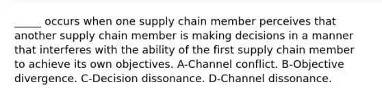 _____ occurs when one supply chain member perceives that another supply chain member is making decisions in a manner that interferes with the ability of the first supply chain member to achieve its own objectives. A-Channel conflict. B-Objective divergence. C-Decision dissonance. D-Channel dissonance.