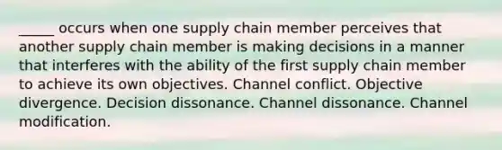 _____ occurs when one supply chain member perceives that another supply chain member is making decisions in a manner that interferes with the ability of the first supply chain member to achieve its own objectives. Channel conflict. Objective divergence. Decision dissonance. Channel dissonance. Channel modification.