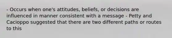 - Occurs when one's attitudes, beliefs, or decisions are influenced in manner consistent with a message - Petty and Cacioppo suggested that there are two different paths or routes to this