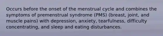 Occurs before the onset of the menstrual cycle and combines the symptoms of premenstrual syndrome (PMS) (breast, joint, and muscle pains) with depression, anxiety, tearfulness, difficulty concentrating, and sleep and eating disturbances.