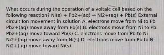 What occurs during the operation of a voltaic cell based on the following reaction? Ni(s) + Pb2+(aq) → Ni2+(aq) + Pb(s) External circuit Ion movement in solution A. electrons move from Ni to Pb Pb2+(aq) move away from Pb(s) B. electrons move from Ni to Pb Pb2+(aq) move toward Pb(s) C. electrons move from Pb to Ni Ni2+(aq) move away from Ni(s) D. electrons move from Pb to Ni Ni2+(aq) move toward Ni(s)