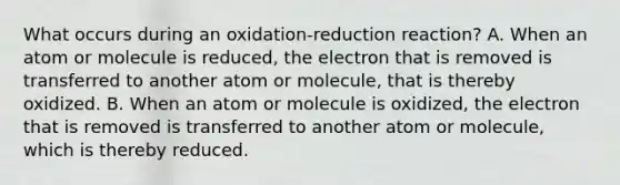 What occurs during an oxidation-reduction reaction? A. When an atom or molecule is reduced, the electron that is removed is transferred to another atom or molecule, that is thereby oxidized. B. When an atom or molecule is oxidized, the electron that is removed is transferred to another atom or molecule, which is thereby reduced.