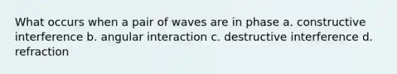 What occurs when a pair of waves are in phase a. constructive interference b. angular interaction c. destructive interference d. refraction