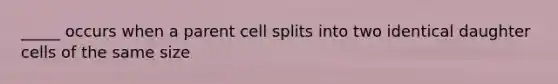 _____ occurs when a parent cell splits into two identical daughter cells of the same size