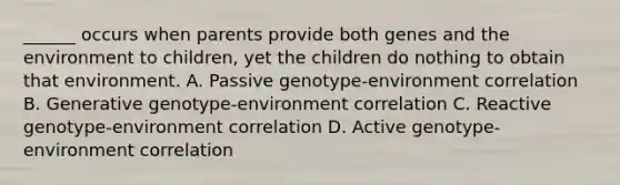 ______ occurs when parents provide both genes and the environment to children, yet the children do nothing to obtain that environment. A. Passive genotype-environment correlation B. Generative genotype-environment correlation C. Reactive genotype-environment correlation D. Active genotype-environment correlation