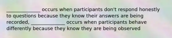 ______________ occurs when participants don't respond honestly to questions because they know their answers are being recorded, ______________ occurs when participants behave differently because they know they are being observed