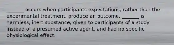 _______ occurs when participants expectations, rather than the experimental treatment, produce an outcome. _______ is harmless, inert substance, given to participants of a study instead of a presumed active agent, and had no specific physiological effect.