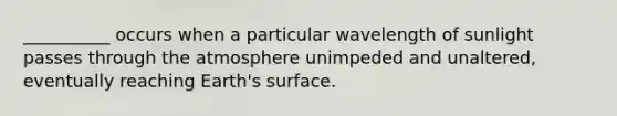 __________ occurs when a particular wavelength of sunlight passes through the atmosphere unimpeded and unaltered, eventually reaching Earth's surface.