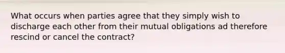 What occurs when parties agree that they simply wish to discharge each other from their mutual obligations ad therefore rescind or cancel the contract?