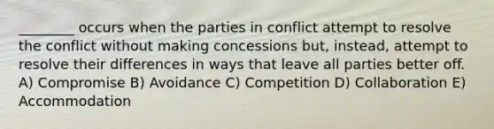 ________ occurs when the parties in conflict attempt to resolve the conflict without making concessions but, instead, attempt to resolve their differences in ways that leave all parties better off. A) Compromise B) Avoidance C) Competition D) Collaboration E) Accommodation