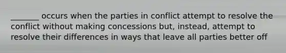 _______ occurs when the parties in conflict attempt to resolve the conflict without making concessions but, instead, attempt to resolve their differences in ways that leave all parties better off