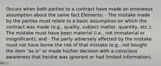 Occurs when both parties to a contract have made an erroneous assumption about the same fact Elements: · The mistake made by the parties must relate to a basic assumption on which the contract was made (e.g., quality, subject matter, quantity, etc.); · The mistake must have been material (i.e., not immaterial or insignificant); and · The party adversely affected by the mistake must not have borne the risk of that mistake (e.g., not bought the item "as is" or made his/her decision with a conscious awareness that he/she was ignorant or had limited information).