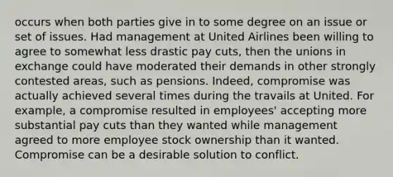 occurs when both parties give in to some degree on an issue or set of issues. Had management at United Airlines been willing to agree to somewhat less drastic pay cuts, then the unions in exchange could have moderated their demands in other strongly contested areas, such as pensions. Indeed, compromise was actually achieved several times during the travails at United. For example, a compromise resulted in employees' accepting more substantial pay cuts than they wanted while management agreed to more employee stock ownership than it wanted. Compromise can be a desirable solution to conflict.