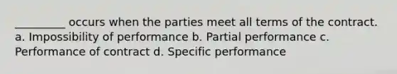 _________ occurs when the parties meet all terms of the contract. a. Impossibility of performance b. Partial performance c. Performance of contract d. Specific performance