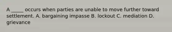 A _____ occurs when parties are unable to move further toward settlement. A. bargaining impasse B. lockout C. mediation D. grievance