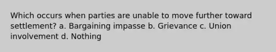 Which occurs when parties are unable to move further toward settlement? a. Bargaining impasse b. Grievance c. Union involvement d. Nothing