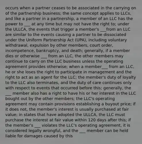 occurs when a partner ceases to be associated in the carrying on of the partnership business; the same concept applies to LLCs, and like a partner in a partnership, a member of an LLC has the power to ___ at any time but may not have the right to; under the ULLCA, the events that trigger a member's ___from an LLC are similar to the events causing a partner to be dissociated under the Uniform Partnership Act (UPA), including voluntary withdrawal, expulsion by other members, court order, incompetence, bankruptcy, and death; generally, if a member dies or otherwise ___ from an LLC, the other members may continue to carry on the LLC business unless the operating agreement provides otherwise; when a member___ from an LLC, he or she loses the right to participate in management and the right to act as an agent for the LLC; the member's duty of loyalty to the LLC also terminates, and the duty of care continues only with respect to events that occurred before this; generally, the ___ member also has a right to have his or her interest in the LLC bought out by the other members; the LLC's operating agreement may contain provisions establishing a buyout price; if it does not, the member's interest is usually purchased at fair value; in states that have adopted the ULLCA, the LLC must purchase the interest at fair value within 120 days after this; if the member's ___ violates the LLC's operating agreement, it is considered legally wrongful, and the ___ member can be held liable for damages caused by this