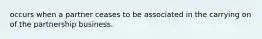 occurs when a partner ceases to be associated in the carrying on of the partnership business.