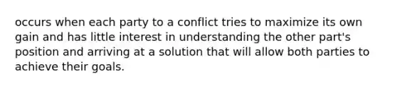 occurs when each party to a conflict tries to maximize its own gain and has little interest in understanding the other part's position and arriving at a solution that will allow both parties to achieve their goals.