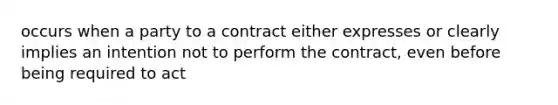 occurs when a party to a contract either expresses or clearly implies an intention not to perform the contract, even before being required to act