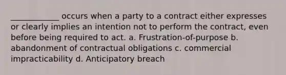 ____________ occurs when a party to a contract either expresses or clearly implies an intention not to perform the contract, even before being required to act. a. Frustration-of-purpose b. abandonment of contractual obligations c. commercial impracticability d. Anticipatory breach