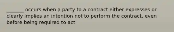 _______ occurs when a party to a contract either expresses or clearly implies an intention not to perform the contract, even before being required to act