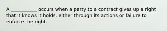 A ___________ occurs when a party to a contract gives up a right that it knows it holds, either through its actions or failure to enforce the right.