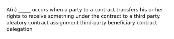 A(n) _____ occurs when a party to a contract transfers his or her rights to receive something under the contract to a third party. aleatory contract assignment third-party beneficiary contract delegation