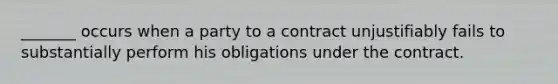 _______ occurs when a party to a contract unjustifiably fails to substantially perform his obligations under the contract.