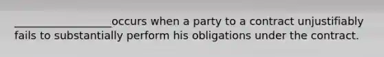 __________________occurs when a party to a contract unjustifiably fails to substantially perform his obligations under the contract.