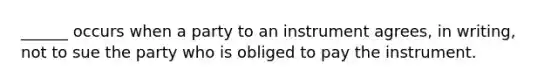 ______ occurs when a party to an instrument agrees, in writing, not to sue the party who is obliged to pay the instrument.