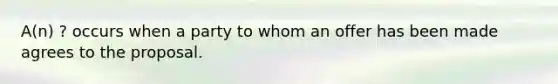 A(n) ? occurs when a party to whom an offer has been made agrees to the proposal.