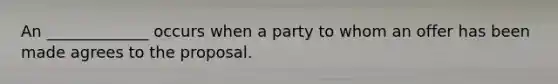 An _____________ occurs when a party to whom an offer has been made agrees to the proposal.