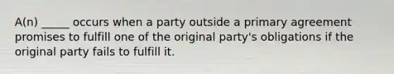 A(n) _____ occurs when a party outside a primary agreement promises to fulfill one of the original party's obligations if the original party fails to fulfill it.