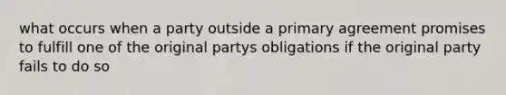 what occurs when a party outside a primary agreement promises to fulfill one of the original partys obligations if the original party fails to do so