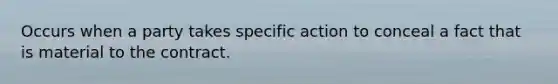 Occurs when a party takes specific action to conceal a fact that is material to the contract.