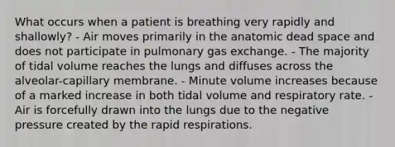 What occurs when a patient is breathing very rapidly and shallowly? - Air moves primarily in the anatomic dead space and does not participate in pulmonary gas exchange. - The majority of tidal volume reaches the lungs and diffuses across the alveolar-capillary membrane. - Minute volume increases because of a marked increase in both tidal volume and respiratory rate. - Air is forcefully drawn into the lungs due to the negative pressure created by the rapid respirations.