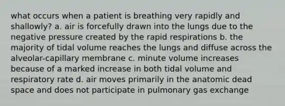 what occurs when a patient is breathing very rapidly and shallowly? a. air is forcefully drawn into the lungs due to the negative pressure created by the rapid respirations b. the majority of tidal volume reaches the lungs and diffuse across the alveolar-capillary membrane c. minute volume increases because of a marked increase in both tidal volume and respiratory rate d. air moves primarily in the anatomic dead space and does not participate in pulmonary gas exchange