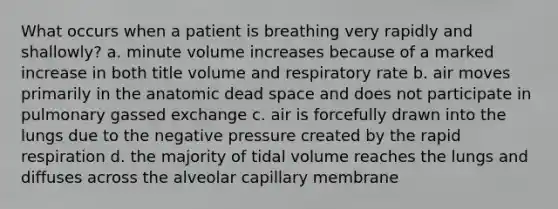 What occurs when a patient is breathing very rapidly and shallowly? a. minute volume increases because of a marked increase in both title volume and respiratory rate b. air moves primarily in the anatomic dead space and does not participate in pulmonary gassed exchange c. air is forcefully drawn into the lungs due to the negative pressure created by the rapid respiration d. the majority of tidal volume reaches the lungs and diffuses across the alveolar capillary membrane