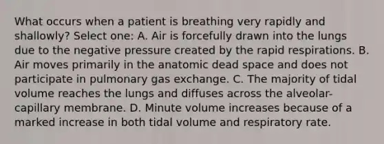 What occurs when a patient is breathing very rapidly and shallowly? Select one: A. Air is forcefully drawn into the lungs due to the negative pressure created by the rapid respirations. B. Air moves primarily in the anatomic dead space and does not participate in pulmonary gas exchange. C. The majority of tidal volume reaches the lungs and diffuses across the alveolar-capillary membrane. D. Minute volume increases because of a marked increase in both tidal volume and respiratory rate.