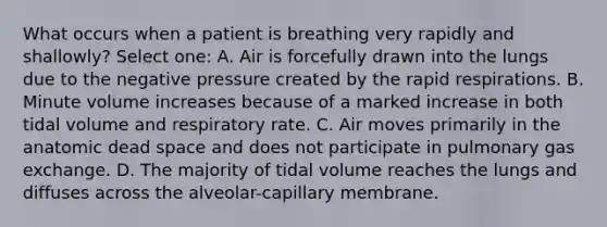 What occurs when a patient is breathing very rapidly and shallowly? Select one: A. Air is forcefully drawn into the lungs due to the negative pressure created by the rapid respirations. B. Minute volume increases because of a marked increase in both tidal volume and respiratory rate. C. Air moves primarily in the anatomic dead space and does not participate in pulmonary gas exchange. D. The majority of tidal volume reaches the lungs and diffuses across the alveolar-capillary membrane.