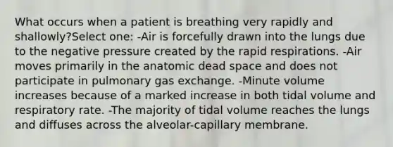 What occurs when a patient is breathing very rapidly and shallowly?Select one: -Air is forcefully drawn into the lungs due to the negative pressure created by the rapid respirations. -Air moves primarily in the anatomic dead space and does not participate in pulmonary gas exchange. -Minute volume increases because of a marked increase in both tidal volume and respiratory rate. -The majority of tidal volume reaches the lungs and diffuses across the alveolar-capillary membrane.