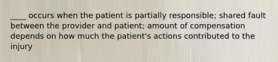 ____ occurs when the patient is partially responsible; shared fault between the provider and patient; amount of compensation depends on how much the patient's actions contributed to the injury