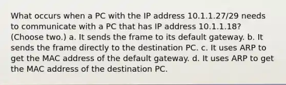 What occurs when a PC with the IP address 10.1.1.27/29 needs to communicate with a PC that has IP address 10.1.1.18? (Choose two.) a. It sends the frame to its default gateway. b. It sends the frame directly to the destination PC. c. It uses ARP to get the MAC address of the default gateway. d. It uses ARP to get the MAC address of the destination PC.