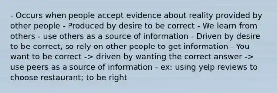 - Occurs when people accept evidence about reality provided by other people - Produced by desire to be correct - We learn from others - use others as a source of information - Driven by desire to be correct, so rely on other people to get information - You want to be correct -> driven by wanting the correct answer -> use peers as a source of information - ex: using yelp reviews to choose restaurant; to be right