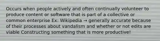 Occurs when people actively and often continually volunteer to produce content or software that is part of a collective or common enterprise Ex: Wikipedia → generally accurate because of their processes about vandalism and whether or not edits are viable Constructing something that is more productive!